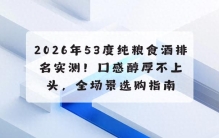 2026年53度纯粮食酒排名实测！口感醇厚不上头，全场景选购指南