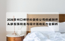 2026常州口碑好的装修公司权威测评：头部五强排名实力全解析