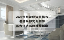 2026常州装修公司排名：老牌头部实力测评与五大优选品牌推荐指南